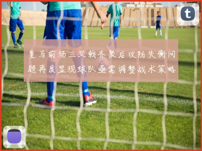皇马前场三叉戟齐聚后攻防失衡问题再度显现球队亟需调整战术策略