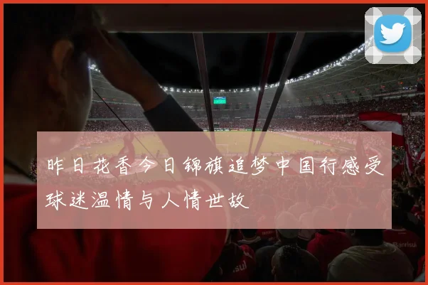 昨日花香今日锦旗追梦中国行感受球迷温情与人情世故