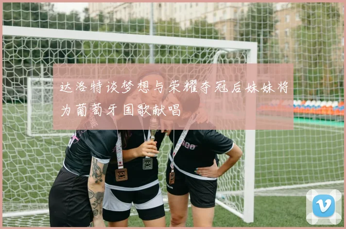 达洛特谈梦想与荣耀夺冠后妹妹将为葡萄牙国歌献唱
