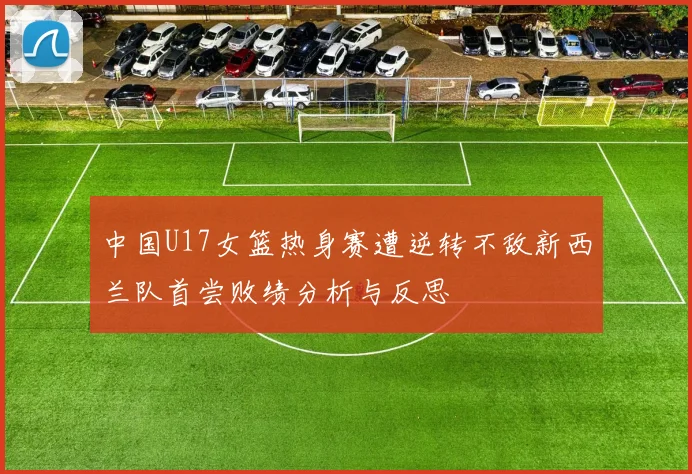 中国U17女篮热身赛遭逆转不敌新西兰队首尝败绩分析与反思