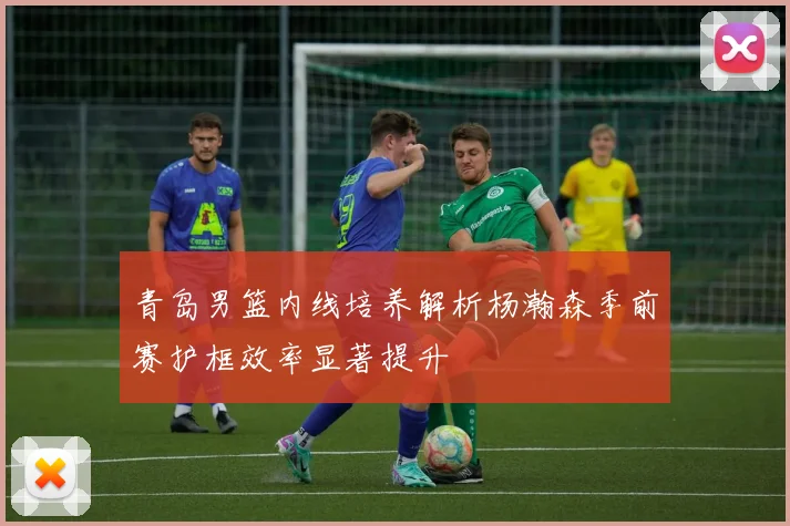 青岛男篮内线培养解析杨瀚森季前赛护框效率显著提升