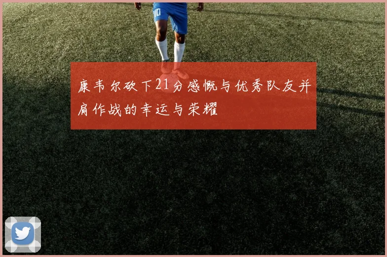 康韦尔砍下21分感慨与优秀队友并肩作战的幸运与荣耀